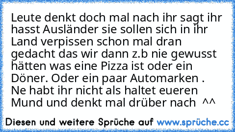 Leute denkt doch mal nach ihr sagt ihr hasst Ausländer sie sollen sich in ihr Land verpissen schon mal dran gedacht das wir dann z.b nie gewusst hätten was eine Pizza ist oder ein Döner. Oder ein paar Automarken .  Ne habt ihr nicht als haltet eueren Mund und denkt mal drüber nach  ^^