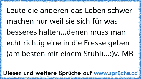 Leute die anderen das Leben schwer machen nur weil sie sich für was besseres halten...
denen muss man echt richtig eine in die Fresse geben (am besten mit einem Stuhl)...
:)
v. MB