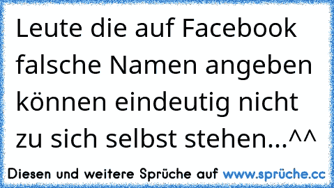 Leute die auf Facebook falsche Namen angeben können eindeutig nicht zu sich selbst stehen...^^