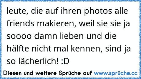 leute, die auf ihren photos alle friends makieren, weil sie sie ja soooo damn lieben und die hälfte nicht mal kennen, sind ja so lächerlich! :D