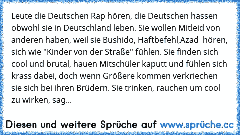 Leute die Deutschen Rap hören, die Deutschen hassen obwohl sie in Deutschland leben. Sie wollen Mitleid von anderen haben, weil sie Bushido, Haftbefehl,Azad  hören, sich wie "Kinder von der Straße" fühlen. Sie finden sich cool und brutal, hauen Mitschüler kaputt und fühlen sich krass dabei, doch wenn Größere kommen verkriechen sie sich bei ihren Brüdern. Sie trinken, rauchen um cool zu wirken, ...