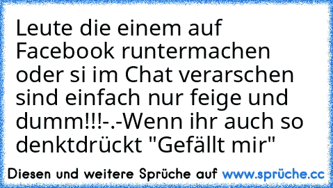 Leute die einem auf Facebook runtermachen oder si im Chat verarschen sind einfach nur feige und dumm!!!-.-
Wenn ihr auch so denkt
drückt "Gefällt mir"