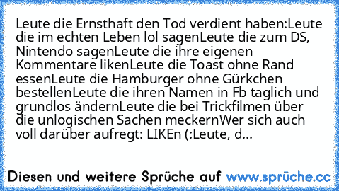 Leute die Ernsthaft den Tod verdient haben:
Leute die im echten Leben lol sagen
Leute die zum DS, Nintendo sagen
Leute die ihre eigenen Kommentare liken
Leute die Toast ohne Rand essen
Leute die Hamburger ohne Gürkchen bestellen
Leute die ihren Namen in Fb taglich und grundlos ändern
Leute die bei Trickfilmen über die unlogischen Sachen meckern
Wer sich auch voll darüber aufregt: LIKEn (:
Leute...