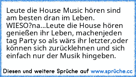 Leute die House Music hören sind am besten dran im Leben. WIESO?
na...
Leute die House hören genießen ihr Leben, machenjeden tag Party so als wärs ihr letzter,
oder können sich zurücklehnen und sich einfach nur der Musik hingeben. ♥