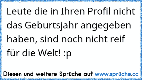 Leute die in Ihren Profil nicht das Geburtsjahr angegeben haben, sind noch nicht reif für die Welt! :p