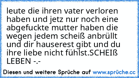 leute die ihren vater verloren haben und jetz nur noch eine abgefuckte mutter haben die wegen jedem scheiß anbrüllt und dir hauserest gibt und du ihre liebe nicht fühlst.
SCHEIß LEBEN -.-