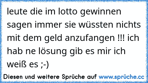 leute die im lotto gewinnen sagen immer sie wüssten nichts mit dem geld anzufangen !!! ich hab ne lösung gib es mir ich weiß es ;-)