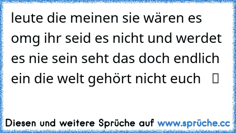 leute die meinen sie wären es omg ihr seid es nicht und werdet es nie sein seht das doch endlich ein die welt gehört nicht euch  ♥ ツ