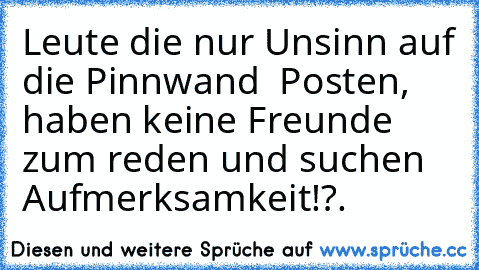 Leute die nur Unsinn auf die Pinnwand  Posten, haben keine Freunde zum reden und suchen Aufmerksamkeit!?.