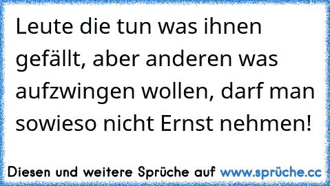 Leute die tun was ihnen gefällt, aber anderen was aufzwingen wollen, darf man sowieso nicht Ernst nehmen!