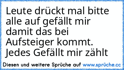 Leute drückt mal bitte alle auf gefällt mir damit das bei Aufsteiger kommt. Jedes Gefällt mir zählt