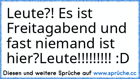 Leute?! Es ist Freitagabend und fast niemand ist hier?
Leute!!!!!!!!! :D