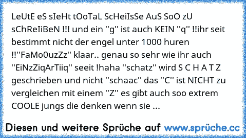 LeUtE eS sIeHt tOoTaL ScHeiIsSe AuS SoO zU sChReIiBeN !!! und ein ''g'' ist auch KEIN ''q'' !!
ihr seit bestimmt nicht der engel unter 1000 huren !!
''FaMo0uzZz'' klaar.. genau so sehr wie ihr auch ''EiNzZiqArTiiq'' seeit !
haha ''schatz'' wird S C H A T Z geschrieben und nicht ''schaac'' das ''C'' ist NICHT zu vergleichen mit einem ''Z'' es gibt auch soo extrem COOLE jungs die denken wenn sie ...