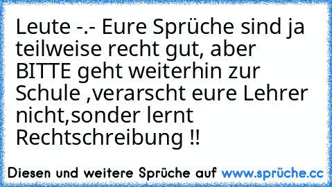 Leute -.- Eure Sprüche sind ja teilweise recht gut, aber BITTE geht weiterhin zur Schule ,verarscht eure Lehrer nicht,sonder lernt Rechtschreibung !!