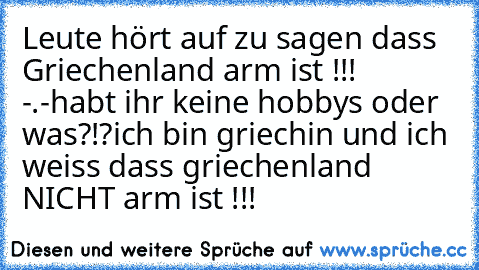 Leute hört auf zu sagen dass Griechenland arm ist !!! -.-
habt ihr keine hobbys oder was?!?
ich bin griechin und ich weiss dass griechenland NICHT arm ist !!!