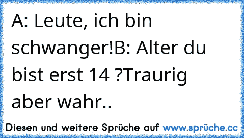 A: Leute, ich bin schwanger!
B: Alter du bist erst 14 ?
Traurig aber wahr..