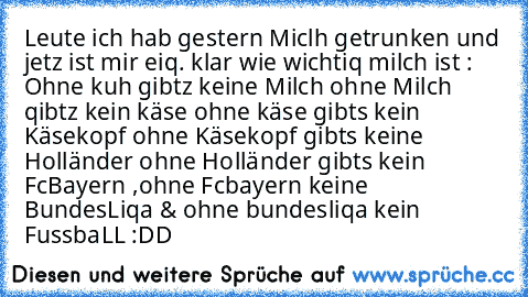 Leute ich hab gestern Miclh getrunken und jetz ist mir eiq. klar wie wichtiq milch ist : Ohne kuh gibtz keine Milch ohne Milch qibtz kein käse ohne käse gibts kein Käsekopf ohne Käsekopf gibts keine Holländer ohne Holländer gibts kein FcBayern ,ohne Fcbayern keine BundesLiqa & ohne bundesliqa kein FussbaLL :DD