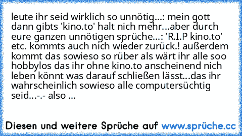 leute ihr seid wirklich so unnötig...: mein gott dann gibts 'kino.to' halt nich mehr...aber durch eure ganzen unnötigen sprüche...: 'R.I.P kino.to' etc. kommts auch nich wieder zurück.! außerdem kommt das sowieso so rüber als wärt ihr alle soo hobbylos das ihr ohne kino.to anscheinend nich leben könnt was darauf schließen lässt...das ihr wahrscheinlich sowieso alle computersüchtig seid...-.- al...