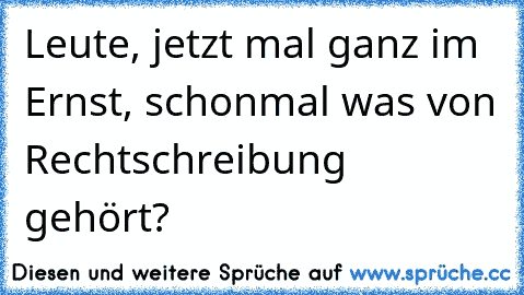 Leute, jetzt mal ganz im Ernst, schonmal was von Rechtschreibung gehört?