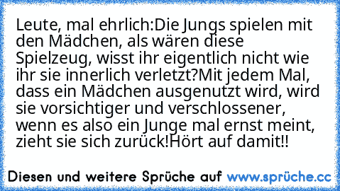 Leute, mal ehrlich:
Die Jungs spielen mit den Mädchen, als wären diese Spielzeug, wisst ihr eigentlich nicht wie ihr sie innerlich verletzt?
Mit jedem Mal, dass ein Mädchen ausgenutzt wird, wird sie vorsichtiger und verschlossener, wenn es also ein Junge mal ernst meint, zieht sie sich zurück!
Hört auf damit!!