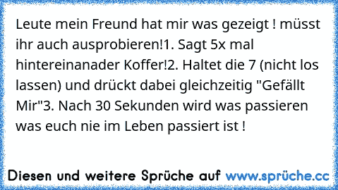 Leute mein Freund hat mir was gezeigt ! müsst ihr auch ausprobieren!
1. Sagt 5x mal hintereinanader Koffer!
2. Haltet die 7 (nicht los lassen) und drückt dabei gleichzeitig "Gefällt Mir"
3. Nach 30 Sekunden wird was passieren was euch nie im Leben passiert ist !