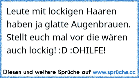 Leute mit lockigen Haaren haben ja glatte Augenbrauen. Stellt euch mal vor die wären auch lockig! :D :O
HILFE!