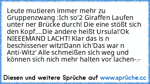 Leute mutieren immer mehr zu Gruppenzwang :
Ich so
'2 Giraffen Laufen unter ner Brücke durch! Die eine stößt sich den Kopf....Die andere heißt Ursula!'
Ok NIEEEMAND LACHT! Klar das is n beschissener witz!
Dann ich
'Das war n Anti-Witz' Alle schmeißen sich weg und können sich nich mehr halten vor lachen
-.-