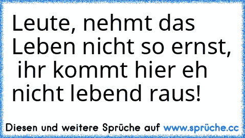 Leute, nehmt das Leben nicht so ernst,  ihr kommt hier eh nicht lebend raus!