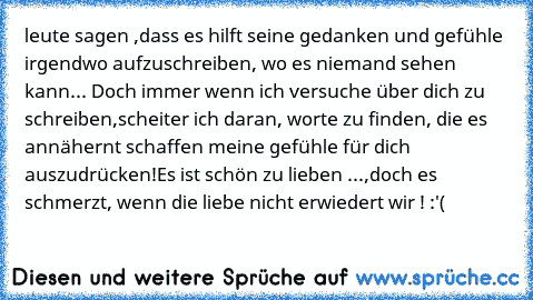 leute sagen ,dass es hilft seine gedanken und gefühle irgendwo aufzuschreiben, wo es niemand sehen kann... 
Doch immer wenn ich versuche über dich zu schreiben,scheiter ich daran, worte zu finden, die es annähernt schaffen meine gefühle für dich auszudrücken!Es ist schön zu lieben ...,doch es schmerzt, wenn die liebe nicht erwiedert wir ! :'(