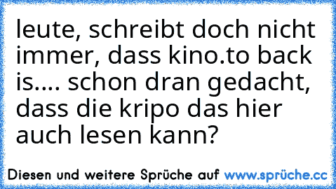 leute, schreibt doch nicht immer, dass kino.to back is.... schon dran gedacht, dass die kripo das hier auch lesen kann?