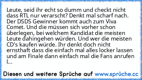 Leute, seid ihr echt so dumm und checkt nicht dass RTL nur verarscht? Denkt mal scharf nach. Der DSDS Gewinner kommt auch zum Viva Comet. Und die müssen sich vorher schon überlegen, bei welchem Kandidat die meisten Leute dahingehen würden. Und wer die meisten CD's kaufen würde. Ihr denkt doch nicht ernsthaft dass die einfach mal alles locker lassen und am Finale dann einfach mal die Fans anrufe...