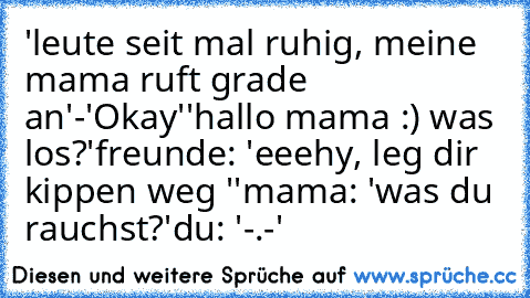 'leute seit mal ruhig, meine mama ruft grade an'-'Okay'
'hallo mama :) was los?'
freunde: 'eeehy, leg dir kippen weg ''
mama: 'was du rauchst?'
du: '-.-'