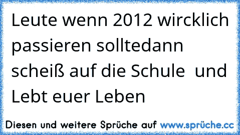 Leute wenn 2012 wircklich passieren sollte
dann scheiß auf die Schule  und Lebt euer Leben