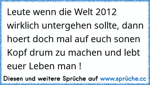 Leute wenn die Welt 2012 wirklich untergehen sollte, dann hoert doch mal auf euch sonen Kopf drum zu machen und lebt euer Leben man !