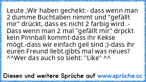 Leute ,Wir haben gechekt:
- dass wenn man 2 dumme Buchtaben nimmt und "gefällt mir" drückt, dass es nicht 2 farbig wird .
- Dass wenn man 2 mal "gefällt mir" drpckt kein Pinnball kommt
-dass ihr Kekse mögt.
-dass wir einfach geil sind ;)
-dass ihr euren Freund liebt.
gibts mal was neues? ^^
Wer das auch so sieht: "Like" ^^