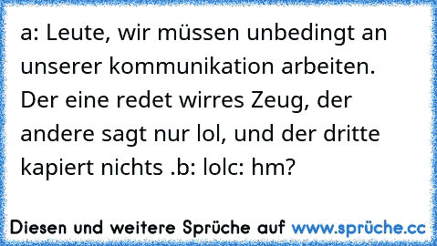 a: Leute, wir müssen unbedingt an unserer kommunikation arbeiten. Der eine redet wirres Zeug, der andere sagt nur lol, und der dritte kapiert nichts .
b: lol
c: hm?