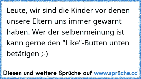 Leute, wir sind die Kinder vor denen unsere Eltern uns immer gewarnt haben. 
Wer der selbenmeinung ist kann gerne den "Like"-Butten unten betätigen ;-)