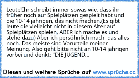 Leute!
Ihr schreibt immer sowas wie, dass ihr früher noch auf Spielplätzen gespielt habt und die 10-14 jährigen, das nicht machen.(Es gibt leute die vielleicht nicht in diesem Alter auf Spielplätzen spielen, ABER ich mache es und stehe dazu) Aber ich persöhnlich mach, das alles noch. Das meiste sind Vorurteile meiner Meinung. Also geht bitte nicht an 10-14 jährigen vorbei und denkt: "DIE JUGEND...