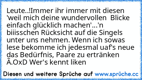 Leute..!
Immer ihr immer mit diesen 'weil mich deine wundervollen  Blicke einfach glücklich machen'
...'n biiisschen Rücksicht auf die Singels unter uns nehmen. Wenn ich sowas lese bekomme ich jedesmal uaf's neue das Bedürfnis, Paare zu ertränken ò.O
xD Wer's kennt liken