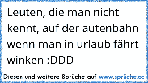 Leuten, die man nicht kennt, auf der autenbahn wenn man in urlaub fährt winken :DDD