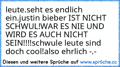 leute.
seht es endlich ein.
justin bieber IST NICHT SCHWUL!
WAR ES NIE UND WIRD ES AUCH NICHT SEIN!!!!
schwule leute sind doch cool!
also ehrlich -.-