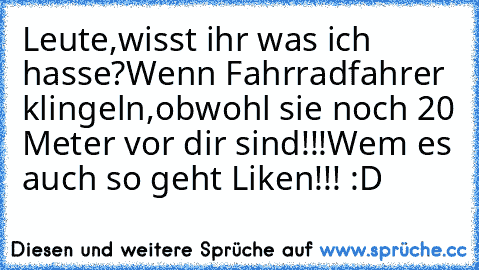 Leute,wisst ihr was ich hasse?
Wenn Fahrradfahrer klingeln,obwohl sie noch 20 Meter vor dir sind!!!
Wem es auch so geht Liken!!! :D