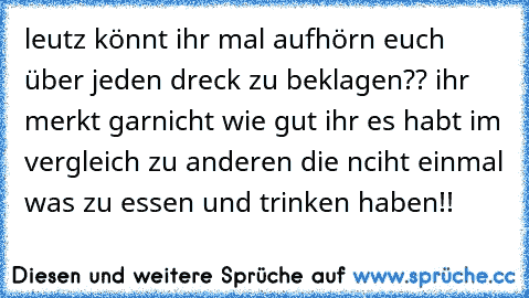 leutz könnt ihr mal aufhörn euch über jeden dreck zu beklagen?? ihr merkt garnicht wie gut ihr es habt im vergleich zu anderen die nciht einmal was zu essen und trinken haben!!