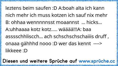 leztens beim saufen :D 
A:boah alta ich kann nich mehr ich muss kotzen ich sauf nix mehr 
B: ohhaa wennnnnsst moaannst  ... hicks... 
A:uhhaaaa kotz kotz..... wääää!!!
A: baa asssschhliscch... ach schschschschaiiis druff , onaaa gähhhd nooo :D 
wer das kennt  ----> likkeee :D