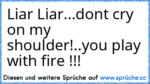 Liar Liar...don´t cry on my shoulder!..you play with fire !!!