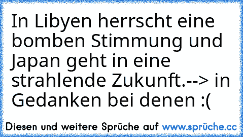 In Libyen herrscht eine bomben Stimmung und Japan geht in eine strahlende Zukunft.
--> in Gedanken bei denen :(