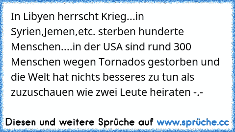 In Libyen herrscht Krieg...in Syrien,Jemen,etc. sterben hunderte Menschen....in der USA sind rund 300 Menschen wegen Tornados gestorben und die Welt hat nichts besseres zu tun als zuzuschauen wie zwei Leute heiraten -.-