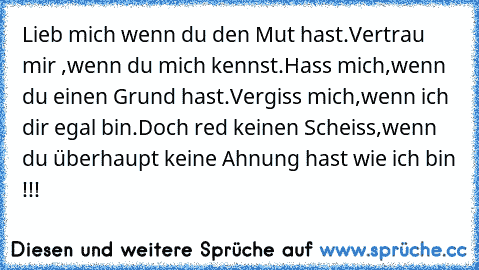 Lieb mich wenn du den Mut hast.
Vertrau mir ,wenn du mich kennst.
Hass mich,wenn du einen Grund hast.
Vergiss mich,wenn ich dir egal bin.
Doch red keinen Scheiss,wenn du überhaupt keine Ahnung hast wie ich bin !!!