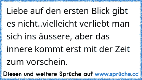 Liebe auf den ersten Blick gibt es nicht..vielleicht verliebt man sich ins äussere, aber das innere kommt erst mit der Zeit zum vorschein.