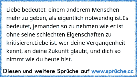 Liebe bedeutet, einem anderem Menschen mehr zu geben, als eigentlich notwendig ist.
Es bedeutet, jemanden so zu nehmen wie er ist ohne seine schlechten Eigenschaften zu kritisieren.
Liebe ist, wer deine Vergangenheit kennt, an deine Zukunft glaubt, und dich so nimmt wie du heute bist.
♥